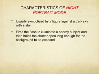 CHARACTERISTICS OF NIGHT PORTRAIT MODEUsually symbolized by a figure against a dark sky with a starFires the flash to illuminate a nearby subject and then holds the shutter open long enough for the background to be exposed