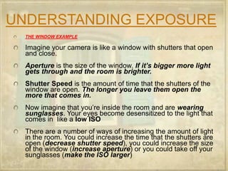 UNDERSTANDING EXPOSURETHE WINDOW EXAMPLEImagine your camera is like a window with shutters that open and close.Aperture is the size of the window. If it’s bigger more light gets through and the room is brighter.Shutter Speed is the amount of time that the shutters of the window are open. The longer you leave them open the more that comes in.Now imagine that you’re inside the room and are wearing sunglasses. Your eyes become desensitized to the light that comes in  like a low ISOThere are a number of ways of increasing the amount of light in the room. You could increase the time that the shutters are open (decrease shutter speed), you could increase the size of the window (increase aperture) or you could take off your sunglasses (make the ISO larger)