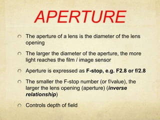 APERTUREThe aperture of a lens is the diameter of the lens opening The larger the diameter of the aperture, the more light reaches the film / image sensorAperture is expressed as F-stop, e.g. F2.8 or f/2.8The smaller the F-stop number (or f/value), the larger the lens opening (aperture) (inverse relationship)Controls depth of field
