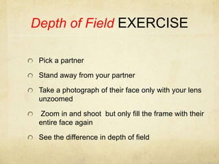 Depth of Field EXERCISEPick a partnerStand away from your partner Take a photograph of their face only with your lens unzoomed Zoom in and shoot  but only fill the frame with their entire face againSee the difference in depth of field