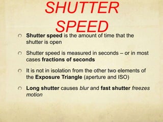 SHUTTER SPEEDShutter speed is the amount of time that the shutter is openShutter speed is measured in seconds – or in most cases fractions of secondsIt is not in isolation from the other two elements of the Exposure Triangle (aperture and ISO) Long shutter causes blur and fast shutter freezes motion