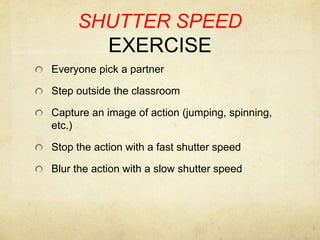 SHUTTER SPEED EXERCISEEveryone pick a partnerStep outside the classroom Capture an image of action (jumping, spinning, etc.)Stop the action with a fast shutter speedBlur the action with a slow shutter speed