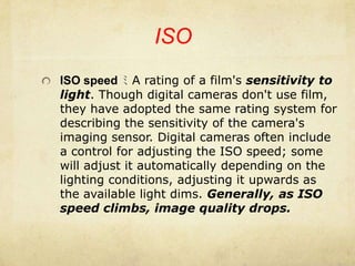 ISOISO speed ﾐ A rating of a film's sensitivity to light. Though digital cameras don't use film, they have adopted the same rating system for describing the sensitivity of the camera's imaging sensor. Digital cameras often include a control for adjusting the ISO speed; some will adjust it automatically depending on the lighting conditions, adjusting it upwards as the available light dims. Generally, as ISO speed climbs, image quality drops.