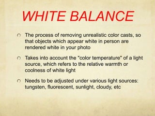 WHITE BALANCEThe process of removing unrealistic color casts, so that objects which appear white in person are rendered white in your photoTakes into account the "color temperature" of a light source, which refers to the relative warmth or coolness of white lightNeeds to be adjusted under various light sources: tungsten, fluorescent, sunlight, cloudy, etc 