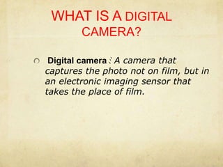 WHAT IS A DIGITAL CAMERA? Digital cameraﾐ A camera that captures the photo not on film, but in an electronic imaging sensor that takes the place of film.
