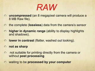 RAWuncompressed (an 8 megapixel camera will produce a 8 MB Raw file).the complete (lossless) data from the camera’s sensorhigher in dynamic range (ability to display highlights and shadows).lower in contrast (flatter, washed out looking).not as sharp not suitable for printing directly from the camera or without post processingwaiting to be processed by your computer