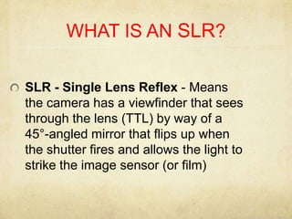 WHAT IS AN SLR?SLR - Single Lens Reflex - Means the camera has a viewfinder that sees through the lens (TTL) by way of a 45°-angled mirror that flips up when the shutter fires and allows the light to strike the image sensor (or film)