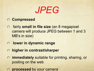 JPEGCompressed fairly small in file size (an 8 megapixel camera will produce JPEG between 1 and 3 MB’s in size) lower in dynamic rangehigher in contrast/sharperimmediately suitable for printing, sharing, or posting on the webprocessed by your camera