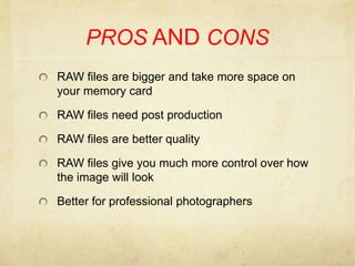 PROS AND CONSRAW files are bigger and take more space on your memory cardRAW files need post production RAW files are better qualityRAW files give you much more control over how the image will lookBetter for professional photographers
