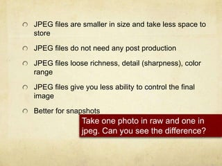 JPEG files are smaller in size and take less space to storeJPEG files do not need any post productionJPEG files loose richness, detail (sharpness), color range JPEG files give you less ability to control the final imageBetter for snapshots Take one photo in raw and one in jpeg. Can you see the difference?
