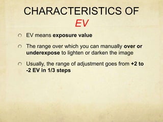CHARACTERISTICS OF EVEV means exposure valueThe range over which you can manually over or underexpose to lighten or darken the imageUsually, the range of adjustment goes from +2 to -2 EV in 1/3 steps