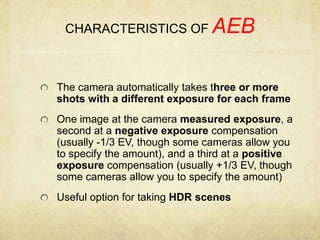 CHARACTERISTICS OF AEBThe camera automatically takes three or more shots with a different exposure for each frameOne image at the camera measured exposure, a second at a negative exposure compensation (usually -1/3 EV, though some cameras allow you to specify the amount), and a third at a positive exposure compensation (usually +1/3 EV, though some cameras allow you to specify the amount)Useful option for taking HDR scenes