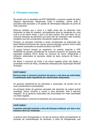 2. Principais nutrientes


De acordo com os resultados da POF 2008/2009, o consumo regular de grãos
integrais, leguminosas, oleaginosas, frutas e hortaliças, carnes, aves e
pescados está associado a um padrão de alimentação adequado do ponto de
vista nutricional.

Notou-se também que o arroz e o feijão ainda são os alimentos mais
frequentes na dieta do brasileiro, principalmente entre os residentes em zona
rural e os de menor renda, o que é um fator positivo. Por outro lado, há um
consumo excessivo de alimentos com baixo teor de nutrientes e alto conteúdo
energético que são considerados marcadores negativos da dieta.
Portanto, os principais nutrientes a serem considerados na elaboração das
Boas Práticas Nutricionais são: açúcar, gordura saturada, gordura trans e sódio
por estarem associados ao excesso de peso e às DCNT.
O açúcar fornece energia ao organismo, no entanto, segundo a POF
2008/2009 há grandes prevalências de consumo excessivo de açúcares pela
população brasileira (61%) devido ao consumo de sucos, refrigerantes e
refrescos, adicionados de açúcares, aliado ao baixo consumo de frutas e
hortaliças.
No Brasil, o consumo de frutas e de outros vegetais ainda não atingiu a
quantidade mínima de 400g, considerada adequada pela Organização Mundial
da Saúde.


VOCÊ SABIA?
Deve-se evitar o consumo excessivo de açúcar e não deve ser estimulada
a substituição deste ingrediente por edulcorantes (adoçantes).


As gorduras classificam-se em saturadas e insaturadas, de acordo com as
suas características e propriedades.
As principais fontes de gorduras saturadas são alimentos de origem animal
(manteiga, banha, toucinho e carnes e seus derivados, leite e laticínios
integrais). Já as gorduras insaturadas são encontradas em maior quantidade
nos óleos vegetais.
É recomendável o consumo de alimentos com pouca gordura.


VOCÊ SABIA?
A gordura saturada aumenta o risco de doenças cardíacas, por isso o seu
consumo deve ser moderado.


A gordura trans (hidrogenada) é um tipo de gordura obtida principalmente do
processo de industrialização de alimentos, a partir da hidrogenação, que
 