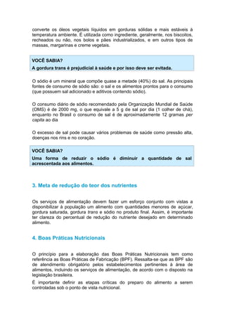 converte os óleos vegetais líquidos em gorduras sólidas e mais estáveis à
temperatura ambiente. É utilizada como ingrediente, geralmente, nos biscoitos,
recheados ou não, nos bolos e pães industrializados, e em outros tipos de
massas, margarinas e creme vegetais.


VOCÊ SABIA?
A gordura trans é prejudicial à saúde e por isso deve ser evitada.

O sódio é um mineral que compõe quase a metade (40%) do sal. As principais
fontes de consumo de sódio são: o sal e os alimentos prontos para o consumo
(que possuem sal adicionado e aditivos contendo sódio).

O consumo diário de sódio recomendado pela Organização Mundial de Saúde
(OMS) é de 2000 mg, o que equivale a 5 g de sal por dia (1 colher de chá),
enquanto no Brasil o consumo de sal é de aproximadamente 12 gramas per
capita ao dia

O excesso de sal pode causar vários problemas de saúde como pressão alta,
doenças nos rins e no coração.

VOCÊ SABIA?
Uma forma de reduzir o sódio é diminuir a quantidade de sal
acrescentada aos alimentos.



3. Meta de redução do teor dos nutrientes


Os serviços de alimentação devem fazer um esforço conjunto com vistas a
disponibilizar à população um alimento com quantidades menores de açúcar,
gordura saturada, gordura trans e sódio no produto final. Assim, é importante
ter clareza do percentual de redução do nutriente desejado em determinado
alimento.


4. Boas Práticas Nutricionais


O princípio para a elaboração das Boas Práticas Nutricionais tem como
referência as Boas Práticas de Fabricação (BPF). Ressalta-se que as BPF são
de atendimento obrigatório pelos estabelecimentos pertinentes à área de
alimentos, incluindo os serviços de alimentação, de acordo com o disposto na
legislação brasileira.
É importante definir as etapas críticas do preparo do alimento a serem
controladas sob o ponto de vista nutricional.
 