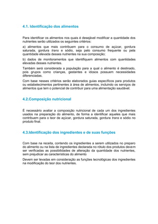 4.1. Identificação dos alimentos


Para identificar os alimentos nos quais é desejável modificar a quantidade dos
nutrientes serão utilizados os seguintes critérios:
a) alimentos que mais contribuem para o consumo de açúcar, gordura
saturada, gordura trans e sódio, seja pelo consumo frequente ou pela
quantidade elevada desses nutrientes na sua composição;
b) dados de monitoramentos que identifiquem alimentos com quantidades
elevadas desses nutrientes.
Também será considerada a população para a qual o alimento é destinado,
pois grupos como crianças, gestantes e idosos possuem necessidades
diferenciadas.
Com base nesses critérios serão elaborados guias específicos para produtos
ou estabelecimentos pertinentes à área de alimentos, incluindo os serviços de
alimentos que tem o potencial de contribuir para uma alimentação saudável.


4.2.Composição nutricional


É necessário avaliar a composição nutricional de cada um dos ingredientes
usados na preparação do alimento, de forma a identificar aqueles que mais
contribuem para o teor de açúcar, gordura saturada, gordura trans e sódio no
produto final.


4.3.Identificação dos ingredientes e de suas funções

Com base na receita, contendo os ingredientes a serem utilizados no preparo
do alimento ou na lista de ingredientes declarada no rótulo dos produtos devem
ser verificadas as possibilidades de alteração da quantidade dos nutrientes,
sem prejudicar as características do alimento
Devem ser levadas em consideração as funções tecnológicas dos ingredientes
na modificação do teor dos nutrientes.
 