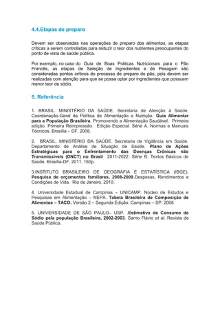 4.4.Etapas de preparo

Devem ser observadas nas operações de preparo dos alimentos, as etapas
críticas a serem controladas para reduzir o teor dos nutrientes preocupantes do
ponto de vista de saúde pública.

Por exemplo, no caso do Guia de Boas Práticas Nutricionais para o Pão
Francês, as etapas de Seleção de Ingredientes e de Pesagem são
consideradas pontos críticos do processo de preparo do pão, pois devem ser
realizadas com atenção para que se possa optar por ingredientes que possuem
menor teor de sódio.

5. Referência

1. BRASIL. MINISTÉRIO DA SAÚDE. Secretaria de Atenção à Saúde.
Coordenação-Geral da Política de Alimentação e Nutrição. Guia Alimentar
para a População Brasileira. Promovendo a Alimentação Saudável. Primeira
edição. Primeira Reimpressão. Edição Especial. Série A. Normas e Manuais
Técnicos. Brasília – DF. 2008.

2. BRASIL. MINISTÉRIO DA SAÚDE. Secretaria de Vigilância em Saúde.
Departamento de Análise de Situação de Saúde. Plano de Ações
Estratégicas para o Enfrentamento das Doenças Crônicas não
Transmissíveis (DNCT) no Brasil 2011-2022. Série B. Textos Básicos de
Saúde. Brasília-DF. 2011. 160p.

3.INSTITUTO BRASILEIRO DE GEOGRAFIA E ESTATÍSTICA (IBGE).
Pesquisa de orçamentos familiares, 2008-2009.Despesas, Rendimentos e
Condições de Vida. Rio de Janeiro. 2010.

4. Universidade Estadual de Campinas – UNICAMP. Núcleo de Estudos e
Pesquisas em Alimentação – NEPA. Tabela Brasileira de Composição de
Alimentos – TACO. Versão 2 – Segunda Edição. Campinas – SP. 2008

5. UNIVERSIDADE DE SÃO PAULO– USP. .Estimativa de Consumo de
Sódio pela população Brasileira, 2002-2003. Sarno Flávio et al. Revista de
Saúde Pública.
 