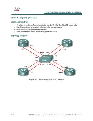 Lab 3.1 Preparing for QoS
Learning Objectives
     •   Create complete configurations to be used with later Quality of Service labs
     •   Use Pagent tools to create traffic flows for test purposes
     •   Load and store Pagent configurations
     •   View statistics on traffic flows during network tests

Topology Diagram




                         Figure 1-1: Ethernet Connectivity Diagram




1 - 21                  CCNP: Optimizing Converged Networks v5.0 - Lab 3-1   Copyright © 2007, Cisco Systems, Inc
 