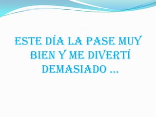 ESTE DÍA LA PASE MUY
  BIEN Y ME DIVERTÍ
    DEMASIADO …
 