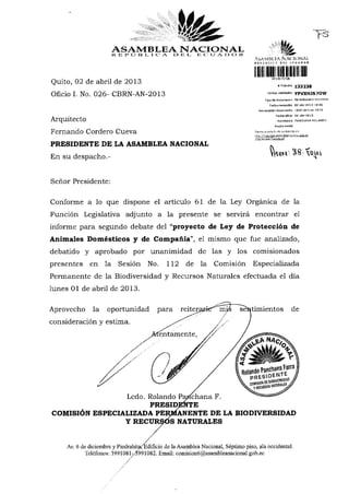 ASAMBLEA NACIONAL
                      REPÚBLICA                  DE L E C U A D O R
                                                                                   AÍIAMBÍ.KA .1 >11 !<<•>»<
                                                                                   « «fs a t I £
                                                                                        i ,
                                                                                                 NACIONAL

Quito, 02 de abril de 2013                                                                      WlffiK'IS'flWÍ
                                                                                                      »Trámite     1 3 3 2 3 8


Oficio I. No. 026- CBRN-AN-2013                                                              Codlgo validación     YPVXHJS70W

                                                                                           Tipo de documento MEMORANDO INTERNO
                                                                                               Fecha recepdón 02-abr-2Q13 10:26
                                                                                     Numaradón documento          l.026-cbrn-an-2013


Arquitecto                                                                                          Fecha ofldo   02-abr-2013
                                                                                                      Remitente PANCHANA ROLANDO
                                                                                                   Razón sodal

Fernando Cordero Cueva                                                             Revise el estado ds su trámite sri
                                                                                   http: //tramims. asam hlRanacinnal.gob.ee
                                                                                   /rits/estarin Tramite.isf

PRESIDENTE DE LA ASAMBLEA NACIONAL
En su despacho.-

Señor Presidente:
Conforme a lo que dispone el artículo 61 de la Ley Orgánica de la
Función Legislativa adjunto a la presente se servirá encontrar el
informe para segundo debate del "proyecto de Ley de Protección de
Animales Domésticos y de Compañía", el mismo que fue analizado,
debatido y aprobado por unanimidad de las y los comisionados
presentes en la Sesión No. 112 de la Comisión Especializada
Permanente de la Biodiversidad y Recursos Naturales efectuada el día
lunes 01 de abril de 2013.
Aprovecho la oportunidad para reiter                                         sentimientos de
consideración y estima.
                         tentamente,




                             Ledo. Rolando Panchana F.
                      PRESIDENTE
COMISIÓN ESPECIALIZADA PERRÍANENTE DE LA BIODIVERSIDAD
                Y RECURSOS NATURALES


    Av. 6 de diciembre y Piedrahita< Edificio de la Asamblea Nacional, Séptimo piso, ala occidental.
           Teléfonos: 3991081-/5991082. Email: comision6@asambleanacional.gob.ec
 