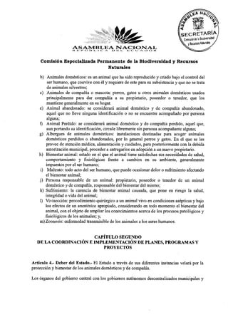 Comisión Especializada Permanente de la Biodiversidad y Recursos
                               Naturales

    b) Animales domésticos: es un animal que ha sido reproducido y criado bajo el control del
        ser humano, que convive con él y requiere de este para su subsistencia y que no se trata
        de animales silvestres;
    c) Animales de compañía o mascota: perros, gatos u otros animales domésticos usados
        principalmente para dar compañía a su propietario, poseedor o tenedor, que los
        mantiene generalmente en su hogar.
    e) Animal abandonado: se considerará animal doméstico y de compañía abandonado,
        aquel que no lleve ninguna identificación o no se encuentre acompañado por persona
        alguna;
    f) Animal Perdido: se considerará animal doméstico y de compañía perdido, aquel que,
        aun portando su identificación, circule libremente sin persona acompañante alguna;
    g) Albergues de animales domésticos: instalaciones destinadas para acoger animales
        domésticos perdidos o abandonados, por lo general perros y gatos. En el que se les
       provee de atención médica, alimentación y cuidados, para posteriormente con la debida
        autorización municipal, proceder a entregarlos en adopción a un nuevo propietario.
    h) Bienestar animal: estado en el que el animal tiene satisfechas sus necesidades de salud,
       comportamiento y fisiológicas frente a cambios en su ambiente, generalmente
       impuestos por el ser humano;
    i) Maltrato: todo acto del ser humano, que puede ocasionar dolor o sufrimiento afectando
       el bienestar animal;
    j) Persona responsable de un animal: propietario, poseedor o tenedor de un animal
       doméstico y de compañía, responsable del bienestar del mismo;
    k) Sufrimiento: la carencia de bienestar animal causada, que pone en riesgo la salud,
       integridad o vida del animal;
    1) Vivisección: procedimiento quirúrgico a un animal vivo en condiciones asépticas y bajo
       los efectos de un anestésico apropiado, considerando en todo momento el bienestar del
       animal, con el objeto de ampliar los conocimientos acerca de los procesos patológicos y
       fisiológicos de los animales; y,
    m)Zoonosis: enfermedad transmisible de los animales a los seres humanos.

                        CAPÍTULO SEGUNDO
   DE LA COORDINACIÓN E IMPLEMENTACIÓN DE PLANES, PROGRAMAS Y
                            PROYECTOS

Artículo 4.- Deber del Estado.- El Estado a través de sus diferentes instancias velará por la
protección y bienestar de los animales domésticos y de compañía.
Los órganos del gobierno central con los gobiernos autónomos descentralizados municipales y
 