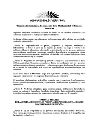 ASAMBLEAD E E G CJ A. .D O .R.
                      R E P Ú B L I C A
                                        NACIONAL

    Comisión Especializada Permanente de la Biodiversidad y Recursos
                               Naturales

regímenes especiales, coordinarán acciones en defensa de los animales domésticos y de
compañía, incentivando la participación de la sociedad civil.
La fuerza pública, prestará su colaboración en los casos que así lo soliciten las autoridades
nacionales o municipales.
Artículo 5.- Implementación de planes, programas y proyectos educativos e
informativos.- El Estado a través de los órganos que tienen a su cargo la rectoría de las
políticas públicas de educación e información en coordinación con los gobiernos autónomos
descentralizados municipales y regímenes especiales, desarrollarán e implementarán planes,
programas y proyectos orientados a sensibilizar a la sociedad civil, respecto de la protección de
los animales domésticos y de compañía.
Artículo 6.- Programas de prevención y control.- Corresponde a los ministerios de Salud
Pública, Agricultura, Ganadería, Acuacultura y Pesca, en coordinación con los gobiernos
autónomos descentralizados municipales y regímenes especiales, implementar los programas
de prevención de enfermedades y de control de reproducción de animales domésticos y de
compañía.
En las zonas rurales, el Ministerio a cargo de la Agricultura, Ganadería, Acuacultura y Pesca
organizará e implementará los programas de atención médica veterinaria.
El servicio de salud veterinaria será público y gratuito para el tratamiento de enfermedades y
lesiones, para los animales domésticos y de compañía, considerados en la presente Ley como
abandonados.
Artículo 7.- Productos alimenticios para consumo animal.- El Ministerio de Estado que
regule los sectores de Agricultura, Ganadería, Acuacultura y Pesca realizará la regulación y
control de los productos alimenticios para consumo animal doméstico y de compañía.

                        CAPÍTULO TERCERO
  DE LAS OBLIGACIONES DE LAS PERSONAS RESPONSABLES DE ANIMALES
                   DOMÉSTICOS O DE COMPAÑÍA

Artículo 8.- De las obligaciones de las personas propietarias, poseedoras o tenedoras.-
Toda persona propietaria, poseedora o tenedora de un animal doméstico y de compañía, tiene
las siguientes obligaciones:
 