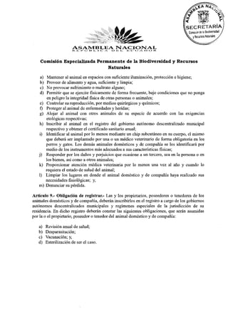 ASAMBLEAO JB L 12 IJ A 13 O R
                        R E I» 13
                               l'j
                                  NACIONAL
                                     L. 1 C   A.     C




    Comisión Especializada Permanente de la Biodiversidad y Recursos
                               Naturales

    a) Mantener al animal en espacios con suficiente iluminación, protección e higiene;
    b) Proveer de alimento y agua, suficiente y limpia;
    c) No provocar sufrimiento o maltrato alguno;
    d) Permitir que se ejercite físicamente de forma frecuente, bajo condiciones que no ponga
       en peligro la integridad física de otras personas o animales;
    e) Controlar su reproducción, por medios quirúrgicos y químicos;
    f) Proteger al animal de enfermedades y heridas;
    g) Alojar al animal con otros animales de su especie de acuerdo con las exigencias
       etológicas respectivas;
   h) Inscribir al animal en el registro del gobierno autónomo descentralizado municipal
       respectivo y obtener el certificado sanitario anual;
    i) Identificar al animal por lo menos mediante un chip subcutáneo en su cuerpo, el mismo
       que deberá ser implantado por una o un médico veterinario de forma obligatoria en los
       perros y gatos. Los demás animales domésticos y de compañía se los identificará por
       medio de los instrumentos más adecuados a sus características físicas;
   j) Responder por los daños y perjuicios que ocasione a un tercero, sea en la persona o en
       los bienes, así como a otros animales;
   k) Proporcionar atención médica veterinaria por lo menos una vez al año y cuando lo
       requiera el estado de salud del animal;
   1) Limpiar los lugares en donde el animal doméstico y de compañía haya realizado sus
       necesidades fisiológicas; y,
   m) Denunciar su pérdida.
Artículo 9.- Obligación de registrar.- Las y los propietarios, poseedores o tenedores de los
animales domésticos y de compañía, deberán inscribirlos en el registro a cargo de los gobiernos
autónomos descentralizados municipales y regímenes especiales de la jurisdicción de su
residencia. En dicho registro deberán constar las siguientes obligaciones, que serán asumidas
por la o el propietario, poseedor o tenedor del animal doméstico y de compañía:
   a)    Revisión anual de salud;
   b)    Desparasitación;
   c)    Vacunación; y,
   d)    Esterilización de ser el caso.
 