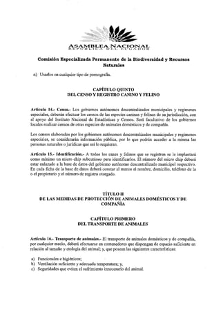 ASAMBLEA JE L E C U A D O R .
                      R E P Ú B L I C A O
                                          NACIONAL

    Comisión Especializada Permanente de la Biodiversidad y Recursos
                               Naturales

 n) Usarlos en cualquier tipo de pornografía.

                               CAPÍTULO QUINTO
                     DEL CENSO Y REGISTRO CANINO Y FELINO

Artículo 14.- Censo.- Los gobiernos autónomos descentralizados municipales y regímenes
especiales, deberán efectuar los censos de las especies caninas y felinas de su jurisdicción, con
el apoyo del Instituto Nacional de Estadísticas y Censos. Será facultativo de los gobiernos
locales realizar censos de otras especies de animales domésticos y de compañía.
Los censos elaborados por los gobiernos autónomos descentralizados municipales y regímenes
especiales, se considerarán información pública, por lo que podrán acceder a la misma las
personas naturales o jurídicas que así lo requieran.
Artículo 15.- Identificación.- A todos los canes y felinos que se registren se le implantará
como mínimo un micro chip subcutáneo para identificarlos. El número del micro chip deberá
estar enlazado a la base de datos del gobierno autónomo descentralizado municipal respectivo.
En cada ficha de la base de datos deberá constar al menos el nombre, domicilio, teléfono de la
o el propietario y el número de registro otorgado.


                             TÍTULO II
     DE LAS MEDIDAS DE PROTECCIÓN DE ANIMALES DOMÉSTICOS Y DE
                             COMPAÑIA

                                CAPÍTULO PRIMERO
                           DEL TRANSPORTE DE ANIMALES

Artículo 16.- Transporte de animales.- El transporte de animales domésticos y de compañía,
por cualquier medio, deberá efectuarse en contenedores que dispongan de espacio suficiente en
relación al tamaño y etología del animal; y, que posean las siguientes características:
a) Funcionales e higiénicos;
b) Ventilación suficiente y adecuada temperatura; y,
c) Seguridades que eviten el sufrimiento innecesario del animal.
 