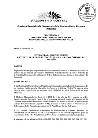 ASAMBLEA E> 13 J_ E C V) A D O R.
                     R. JB I* O i i L I C A. NACIONAL
    Comisión Especializada Permanente de la Biodiversidad y Recursos
                               Naturales


                                COMISIÓN No. 6
                    COMISIÓN ESPECIALIZADA PERMANENTE
                   DE BIODIVERSIDAD Y RECURSOS NATURALES


Quito, 01 de abril de 2013

                  INFORME PARA SEGUNDO DEBATE
    PROYECTO DE LEY DE PROTECCIÓN DE ANIMALES DOMÉSTICOS Y DE
                            COMPAÑÍA

OBJETO:
El presente informe para Segundo Debate hace conocer al Pleno de la Asamblea Nacional los
criterios de la Comisión Especializada Permanente de Biodiversidad y Recursos Naturales de
la Asamblea Nacional, sobre el Proyecto de Ley de Protección de Animales Domésticos y de
Compañía.
ANTECEDENTES:
1. La Declaración Universal de los Derechos de los Animales, aprobada por la Organización de
las Naciones Unidas para la Educación, la Ciencia y la Cultura (UNESCO), exhorta a los
Estados parte, respecto que los animales en su calidad de ser vivo, deben recibir un trato
adecuado;
2. Mediante Memorando No. SAN- 2012-1590 de 11 de julio de 2011, suscrito por el Dr.
Andrés Segovia, Secretario General de la Asamblea Nacional, remite al Presidente de la
Comisión Especializada Permanente de Biodiversidad y Recursos Naturales, la resolución del
Consejo de Administración Legislativa (CAL), mediante el cual se califica el Proyecto de Ley
de Protección de los Animales, presentado por la Asambleísta Saruka Rodríguez;
3. La Comisión Especializada Permanente de Biodiversidad y Recursos Naturales, de
conformidad con el Artículo 57 de la Ley Orgánica de la Función Legislativa, puso en
conocimiento de las y los Asambleístas, el Proyecto de Ley de Protección de los Animales;
4. Mediante oficios Números -CBRN-AN -287, 288, 289, 290, 291, 292, 293, 294, 295, 296,
 