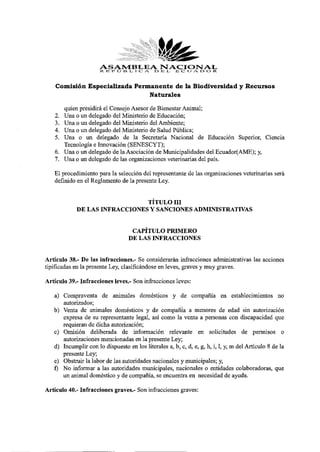ASAMBLEA DNACIONAL -
                      R. li I» O fcí I c: E L, E C U A D O R
    Comisión Especializada Permanente de la Biodiversidad y Recursos
                               Naturales

      quien presidirá el Consejo Asesor de Bienestar Animal;
   2. Una o un delegado del Ministerio de Educación;
   3. Una o un delegado del Ministerio del Ambiente;
   4. Una o un delegado del Ministerio de Salud Pública;
   5. Una o un delegado de la Secretaría Nacional de Educación Superior, Ciencia
      Tecnología e Innovación (SENESCYT);
   6. Una o un delegado de la Asociación de Municipalidades del Ecuador(AME); y,
   7. Una o un delegado de las organizaciones veterinarias del país.
   El procedimiento para la selección del representante de las organizaciones veterinarias será
   definido en el Reglamento de la presente Ley.

                               TÍTULO III
            DE LAS INFRACCIONES Y SANCIONES ADMINISTRATIVAS

                                   CAPÍTULO PRIMERO
                                  DE LAS INFRACCIONES

Artículo 38.- De las infracciones.- Se considerarán infracciones administrativas las acciones
tipificadas en la presente Ley, clasificándose en leves, graves y muy graves.
Artículo 39.- Infracciones leves.- Son infracciones leves:
   a) Compraventa de animales domésticos y de compañía en establecimientos no
      autorizados;
   b) Venta de animales domésticos y de compañía a menores de edad sin autorización
      expresa de su representante legal, así como la venta a personas con discapacidad que
      requieran de dicha autorización;
   c) Omisión deliberada de información relevante en solicitudes de permisos o
      autorizaciones mencionadas en la presente Ley;
   d) Incumplir con lo dispuesto en los literales a, b, c, d, e, g, h, i, 1, y, m del Artículo 8 de la
      presente Ley;
   e) Obstruir la labor de las autoridades nacionales y municipales; y,
   f) No informar a las autoridades municipales, nacionales o entidades colaboradoras, que
      un animal doméstico y de compañía, se encuentra en necesidad de ayuda.
Artículo 40.- Infracciones graves.- Son infracciones graves:
 