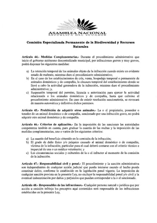 ASAMBLEAD E ¡L, E C U A D O R
                      R E. P O B L I C A
                                         NACIONAL

    Comisión Especializada Permanente de la Biodiversidad y Recursos
                               Naturales


Artículo 44.- Medidas Complementarias.- Durante el procedimiento administrativo que
inicie el gobierno autónomo descentralizado municipal, por infracciones graves y muy graves,
podrá disponer las siguientes medidas:
   a) La retención temporal de los animales objeto de la infracción cuando existe un evidente
      estado de maltrato, mientras dure el procedimiento administrativo;
   b) En el caso de los establecimientos de cría, venta, hospedaje temporal o permanente de
      animales domésticos y de compañía, la clausura temporal del establecimiento donde se
      llevó a cabo la actividad generadora de la infracción, mientras dure el procedimiento
      administrativo; y,
   c) Suspensión temporal del permiso, licencia u autorización para ejercer la actividad
      relacionada a los animales domésticos y de compañía, hasta que culmine el
      procedimiento administrativo. En caso de existir resolución sancionatoria, se revocará
      de manera automática y definitiva dichos permisos.
Artículo 45.- Prohibición de adquirir otros animales.- La o el propietario, poseedor o
tenedor de un animal doméstico o de compañía, sancionado por una infracción grave, no podrá
adquirir otro animal doméstico y de compañía.
Artículo 46.- Criterios de aplicación.- En la imposición de las sanciones las autoridades
competentes tendrán en cuenta, para graduar la cuantía de las multas y la imposición de las
medidas complementarias, uno o varios de los siguientes criterios:
   a) La cuantía del beneficio obtenido en la comisión de la infracción;
   b) El grado de daño físico y/o psíquico causado al animal doméstico o de compañía,
      víctima de la infracción; particular para el cual deberá contarse con el criterio técnico e
      imparcial de una o un médico veterinario; y
   c) Las circunstancias sociales y culturales de la o el infractor al momento de la comisión
      de la infracción.
Artículo 47.- Responsabilidad civil y penal.- El procedimiento y la sanción administrativa
son independientes de cualquier acción judicial que pueda iniciarse cuando el hecho pueda
constituir delito, conforme lo establecido en la legislación penal vigente. La imposición de
cualquier sanción prevista en la presente Ley, no excluye la responsabilidad penal y/o civil y la
eventual indemnización por daños y perjuicios que puedan corresponder a la o el sancionado.
Artículo 48.- Responsables de las infracciones.- Cualquier persona natural o jurídica que por
acción u omisión infrinja los preceptos aquí contenidos será responsable de las infracciones
establecidas en la presente Ley,
 