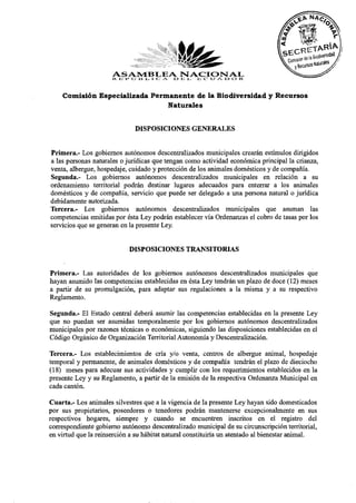 Comisión Especializada Permanente de la Biodiversidad y Recursos
                               Naturales


                              DISPOSICIONES GENERALES

Primera.- Los gobiernos autónomos descentralizados municipales crearán estímulos dirigidos
a las personas naturales o jurídicas que tengan como actividad económica principal la crianza,
venta, albergue, hospedaje, cuidado y protección de los animales domésticos y de compañía.
Segunda.- Los gobiernos autónomos descentralizados municipales en relación a su
ordenamiento territorial podrán destinar lugares adecuados para enterrar a los animales
domésticos y de compañía, servicio que puede ser delegado a una persona natural o jurídica
debidamente autorizada.
Tercera.- Los gobiernos autónomos descentralizados municipales que asuman las
competencias emitidas por ésta Ley podrán establecer vía Ordenanzas el cobro de tasas por los
servicios que se generan en la presente Ley.

                            DISPOSICIONES TRANSITORIAS

Primera.- Las autoridades de los gobiernos autónomos descentralizados municipales que
hayan asumido las competencias establecidas en ésta Ley tendrán un plazo de doce (12) meses
a partir de su promulgación, para adaptar sus regulaciones a la misma y a su respectivo
Reglamento.
Segunda.- El Estado central deberá asumir las competencias establecidas en la presente Ley
que no puedan ser asumidas temporalmente por los gobiernos autónomos descentralizados
municipales por razones técnicas o económicas, siguiendo las disposiciones establecidas en el
Código Orgánico de Organización Territorial Autonomía y Descentralización.
Tercera.- Los establecimientos de cría y/o venta, centros de albergue animal, hospedaje
temporal y permanente, de animales domésticos y de compañía tendrán el plazo de dieciocho
(18) meses para adecuar sus actividades y cumplir con los requerimientos establecidos en la
presente Ley y su Reglamento, a partir de la emisión de la respectiva Ordenanza Municipal en
cada cantón.
Cuarta.- Los animales silvestres que a la vigencia de la presente Ley hayan sido domesticados
por sus propietarios, poseedores o tenedores podrán mantenerse excepcionalmente en sus
respectivos hogares, siempre y cuando se encuentren inscritos en el registro del
correspondiente gobierno autónomo descentralizado municipal de su circunscripción territorial,
en virtud que la reinserción a su hábitat natural constituiría un atentado al bienestar animal.
 