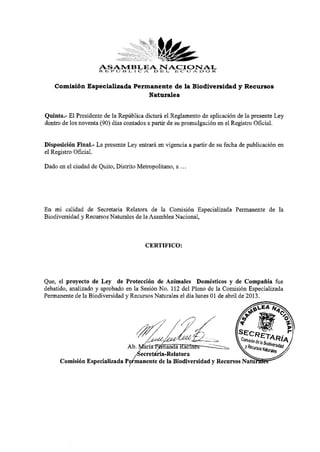 ASAMBLEA D NACIONALR
                     R I ; R» IJ N I , I C YV E L E C U A D O

    Comisión Especializada Permanente de la Biodiversidad y Recursos
                               Naturales


Quinta.- El Presidente de la República dictará el Reglamento de aplicación de la presente Ley
dentro de los noventa (90) días contados a partir de su promulgación en el Registro Oficial.

Disposición Final.- La presente Ley entrará en vigencia a partir de su fecha de publicación en
el Registro Oficial.
Dado en el ciudad de Quito, Distrito Metropolitano, a ...



En mi calidad de Secretaria Relatora de la Comisión Especializada Permanente de la
Biodiversidad y Recursos Naturales de la Asamblea Nacional,


                                        CERTIFICO:


Que, el proyecto de Ley de Protección de Animales Domésticos y de Compañía fue
debatido, analizado y aprobado en la Sesión No. 112 del Pleno de la Comisión Especializada
Permanente de la Biodiversidad y Recursos Naturales el día lunes 01 de abril de 2013.




      Comisión Especializada I
 