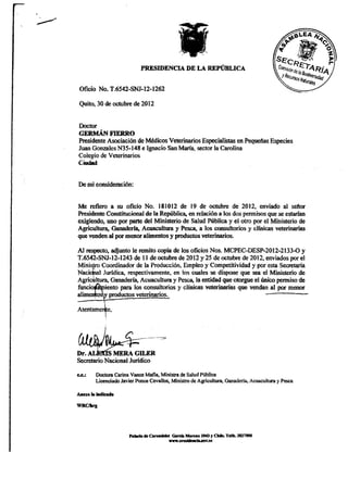 Quito, 30 de octubre de 2012

Doctor
GERMÁN FIERRO
Presidente Asociación de Médicos Veterinarios Especialistas en Pequeñas Especies
Juan Gonzales N35-148 e Ignacio San María, sector la Carolina
Colegio de Veterinarios
Ciudad

De mi consideración:

Me refiero a su oficio No. 181012 de 19 de octubre de 2012, enviado al señor
Presidente Constitucional de la República, en relación a los dos permisos que se estarían
exigiendo, uno por parte del Ministerio de Salud Pública y el otro por el Ministerio de
Agricultura, Ganadería, Acuacultura y Pesca, a ios consultorios y clínicas veterinarias
que venden al por menor alimentos y productos veterinarios.
Alrespecto,adjunto leremitocopia de ios oficios Nos. MCPEC-DESP-2012-2133-0 y
T.6542-SNJ-12-1243 de 11 de octubre de 2012 y 25 de octubre de 2012, enviados por el
Ministro Coordinador de la Producción, Empleo y Competitividad y por esta Secretaría
Nacional Jurídica, respectivamente, en ios cuales se dispone que sea el Ministerio de
Agricultura, Ganadería, Acuacultura y Pesca, la entidad que otorgue el único permiso de
füncio$toiento para los consultorios y clínicas veterinarias que vendan ai por menor
alimeraoffly productos veterinarios.




Secretorio Nacional Jurídico
c.c.:   Doctora Carina Vanee Mafia, Ministra de Saiud Pública
        Licenciado Javier Ponce Cevallos, Ministro de Agricultura, Ganadería, Acuacultura y Pesca

Aaexo h> indicado
WRC/krg

                       Pifado de Carondeiet Garcá Mera»ov.tc y Ckiie. Teífe. 3827000
                                         www.i>resideBeii« Í043
 