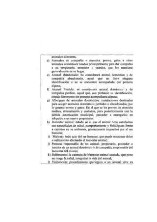 animales silvestres;
c) Animales de compañía o mascota: perros, gatos u otros
    animales domésticos usados principalmente para dar compañía
    a su propietario, poseedor o tenedor, que los mantiene
    generalmente en su hogar.
e) Animal abandonado: Se considerará animal doméstico y de
    compañía abandonado, aquel que no lleve ninguna
    identificación o no se encuentre acompañado por persona
    alguna;
f) Animal Perdido: se considerará animal doméstico y de
    compañía perdido, aquel que, aun portando su identificación,
    circule libremente sin persona acompañante alguna;
g) Albergues de animales domésticos: instalaciones destinadas
    para acoger animales domésticos perdidos o abandonados, por
    lo general perros y gatos. En el que se les provee de atención
    médica, alimentación y cuidados, para posteriormente con la
    debida autorización municipal, proceder a entregarlos en
    adopción a un nuevo propietario.
h) Bienestar animal: estado en el que el animal tiene satisfechas
    sus necesidades de salud, comportamiento y fisiológicas frente
    a cambios en su ambiente, generalmente impuestos por el ser
    humano;
 i) Maltrato: todo acto del ser humano, que puede ocasionar dolor
    o sufrimiento afectando el bienestar animal;
 j) Persona responsable de un animal: propietario, poseedor o
    tenedor de un animal doméstico y de compañía, responsable del
    bienestar del mismo;
 k) Sufrimiento: la carencia de bienestar animal causada, que pone
    en riesgo la salud, integridad o vida del animal;
 1) Vivisección: procedimiento quirúrgico a un animal vivo en
 