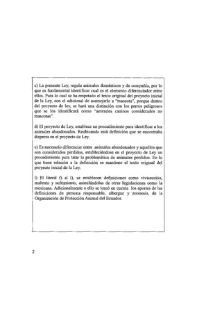 c) La presente Ley, regula animales domésticos y de compañía, por lo
que es fundamental identificar cual es el elemento diferenciador entre
ellos. Para lo cual se ha respetado el texto original del proyecto inicial
de la Ley, con el adicional de asemejarlo a "mascota", porque dentro
del proyecto de ley, se hará una distinción con los perros peligrosos
que se los identificará como "animales caninos considerados no
mascotas".
d) El proyecto de Ley, establece un procedimiento para identificar a los
animales abandonados. Reubicando está definición que se encontraba
dispersa en el proyecto de Ley.
e) Es necesario diferenciar entre animales abandonados y aquellos que
son considerados perdidos, estableciéndose en el proyecto de Ley un
procedimiento para tatar la problemática de animales perdidos. En lo
que tiene relación a la definición se mantiene el texto original del
proyecto inicial de la Ley.
1) El literal f) al 1), se establecen definiciones como vivisección,
maltrato y sufrimiento, asimilándolas de otras legislaciones como la
mexicana. Adicionalmente a ello se tomó en cuenta los aportes de las
definiciones de persona responsable, albergue y zoonosis, de la
Organización de Protección Animal del Ecuador.




2
 