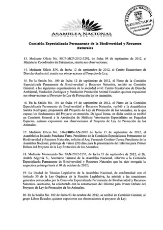 ASAMBLEA NACIONAL o r-t
                     re. is i» O lì i - i o A d E i ., iE er. i,i A o
    Comisión Especializada Permanente de la Biodiversidad y Recursos
                               Naturales


13. Mediante Oficio No. MCP-MCP-2012-3292, de fecha 04 de septiembre de 2012, el
Ministerio Coordinador de Patrimonio, remite sus observaciones;
14. Mediante Oficio S/N, de fecha 12 de septiembre de 2012, el Centro Ecuatoriano de
Derecho Ambiental, remite sus observaciones al Proyecto de Ley;
15. En la Sesión No. 100 de fecha 12 de septiembre de 2012, el Pleno de la Comisión
Especializada Permanente de Biodiversidad y Recursos Naturales, recibió en Comisión
General, a las siguientes organizaciones de la sociedad civil: Centro Ecuatoriano de Derecho
Ambiental, Fundación Zoológica y Fundación Protección Animal Ecuador, quienes expusieron
sus observaciones al Proyecto de Ley de Protección de los Animales;
16. En la Sesión No. 101 de fecha 19 de septiembre de 2012, el Pleno de la Comisión
Especializada Permanente de Biodiversidad y Recursos Naturales, recibió a la Asambleísta
Saruka Rodríguez, proponente del Proyecto de Ley de Protección de los Animales, en la que
expuso los fundamentos del Proyecto en mención. De igual forma, en dicha sesión se recibió
en Comisión General a la Asociación de Médicos Veterinarios Especialistas en Pequeñas
Especies, quienes expusieron sus observaciones al Proyecto de Ley de Protección de los
Animales;
17. Mediante Oficio No. 336-CBRN-AN-2012 de fecha 13 de septiembre de 2012, el
Asambleísta Rolando Panchana Farra, Presidente de la Comisión Especializada Permanente de
Biodiversidad y Recursos Naturales, solicita al Arq. Fernando Cordero Cueva, Presidente de la
Asamblea Nacional, prórroga de veinte (20) días para la presentación del Informe para Primer
Debate del Proyecto de la Ley Protección de los Animales;
18. Mediante Memorando No. SAN-2012-2151, de fecha 21 de septiembre de 2012, el Dr.
Andrés Segovia S., Secretario General de la Asamblea Nacional, informó a la Comisión
Especializada Permanente de Biodiversidad y Recursos Naturales que ha sido otorgada la
respectiva prórroga hasta el 04 de octubre de 2012;
19. La Unidad de Técnica Legislativa de la Asamblea Nacional, de conformidad con el
Artículo 30 de la Ley Orgánica de la Función Legislativa, ha asistido a las comisiones
generales convocadas por la Comisión Especializada Permanente de Biodiversidad y Recursos
Naturales. Asimismo, ha colaborado con la construcción del Informe para Primer Debate del
Proyecto de Ley de Protección de los Animales;
20. En la Sesión No. 102 de fecha 03 de octubre del 2012, se recibió en Comisión General, al
grupo Libera Ecuador, quienes expusieron sus observaciones al proyecto de Ley;
 
