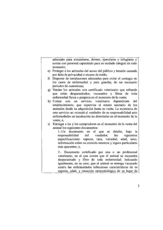 adecuado para alimentarse, dormir, ejercitarse y refugiarse y
     contar con personal capacitado para su cuidado integral en todo
     momento;
e)   Proteger a los animales del acoso del público y tensión causada
     por falta de privacidad o exceso de ruido;
f)   Disponer de instalaciones adecuadas para evitar el contagio en
     los casos de enfermedad y para guardar, de ser necesario
     períodos de cuarentena;
g)   Vender los animales con certificado veterinario que refrende
     que están desparasitados, vacunados y libres de toda
     enfermedad física o psíquica en el momento de la venta;
h)   Contar con un servicio veterinario dependiente del
     establecimiento, que supervise el estado sanitario de los
     animales desde su adquisición hasta su venta. La existencia de
     este servicio no eximirá al vendedor de su responsabilidad ante
     enfermedades en incubación no detectadas en el momento de la
     venta; e,
i)   Entregar a las y los compradores en el momento de la venta del
     animal los siguientes documentos:
         1.-Un documento en el que se detalle, bajo la
         responsabilidad del vendedor, las siguientes
         especificaciones: especie, raza, variedad, edad, sexo,
         información sobre su correcta tenencia y signos particulares
         más aparentes; y,
         2.- Documento certificado por una o un profesional
         veterinario, en el que conste que el animal se encuentra
         desparasitado y libre de toda enfermedad; indicando
         igualmente, en su caso, que el animal se entrega vacunado
         contra las enfermedades infecciosas características de su
         especie, edad, y situación epizootiológica de su lugar de


                                                                        1
 