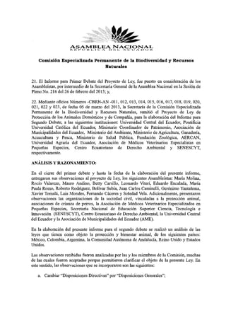ASAMBLEAOISTACIOISTAL
                     R li »» l'J l ì I, I C A E JL I ; C U A. O O R


    Comisión Especializada Permanente de la Biodiversidad y Recursos
                               Naturales


21. El Informe para Primer Debate del Proyecto de Ley, fue puesto en consideración de los
Asambleístas, por intermedio de la Secretaría General de la Asamblea Nacional en la Sesión de
Pleno No. 216 del 26 de febrero del 2013; y,
22. Mediante oficios Números -CBRN-AN -011, 012, 013, 014, 015, 016, 017, 018, 019, 020,
021, 022 y 023, de fecha 05 de marzo del 2013, la Secretaría de la Comisión Especializada
Permanente de la Biodiversidad y Recursos Naturales, remitió el Proyecto de Ley de
Protección de los Animales Domésticos y de Compañía, para la elaboración del Informe para
Segundo Debate, a las siguientes instituciones: Universidad Central del Ecuador, Pontificia
Universidad Católica del Ecuador, Ministerio Coordinador de Patrimonio, Asociación de
Municipalidades del Ecuador, Ministerio del Ambiente, Ministerio de Agricultura, Ganadería,
Acuacultura y Pesca, Ministerio de Salud Pública, Fundación Zoológica, AERCAN,
Universidad Agraria del Ecuador, Asociación de Médicos Veterinarios Especialistas en
Pequeñas Especies, Centro Ecuatoriano de Derecho Ambiental y SENESCYT,
respectivamente.
ANÁLISIS Y RAZONAMIENTO:
En el cierre del primer debate y hasta la fecha de la elaboración del presente informe,
entregaron sus observaciones al proyecto de Ley, los siguientes Asambleístas: María Molina,
Rocío Valarezo, Mauro Andino, Betty Carrillo, Leonardo Viteri, Eduardo Encalada, María
Paula Romo, Roberto Rodríguez, Bolívar Subía, Juan Carlos Cassinelli, Gerónimo Yantalema,
Xavier Tomalá, Luis Morales, Fernando Cáceres y Soledad Vela. Adicionalmente, presentaron
observaciones las organizaciones de la sociedad civil, vinculadas a la protección animal,
asociaciones de crianza de perros, la Asociación de Médicos Veterinarios Especializados en
Pequeñas Especies, Secretaría Nacional de Educación Superior Ciencia, Tecnología e
Innovación (SENESCYT), Centro Ecuatoriano de Derecho Ambiental, la Universidad Central
del Ecuador y la Asociación de Municipalidades del Ecuador (AME).
En la elaboración del presente informe para el segundo debate se realizó un análisis de las
leyes que tienen como objeto la protección y bienestar animal, de los siguientes países:
México, Colombia, Argentina, la Comunidad Autónoma de Andalucía, Reino Unido y Estados
Unidos.
Las observaciones recibidas fueron analizadas por las y los miembros de la Comisión, muchas
de las cuales fueron aceptadas porque permitieron clarificar el objeto de la presente Ley. En
este sentido, las observaciones que se incorporaron son las siguientes:
   a. Cambiar "Disposiciones Directivas" por "Disposiciones Generales";
 