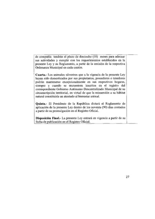 de compañía tendrán el plazo de dieciocho (18) meses para adecuar
sus actividades y cumplir con los requerimientos establecidos en la
presente Ley y su Reglamento, a partir de la emisión de la respectiva
Ordenanza Municipal en cada cantón.
Cuarta.- Los animales silvestres que a la vigencia de la presente Ley
hayan sido domesticados por sus propietarios, poseedores o tenedores
podrán mantenerse excepcionalmente en sus respectivos hogares,
siempre y cuando se encuentren inscritos en el registro del
correspondiente Gobierno Autónomo Descentralizado Municipal de su
circunscripción territorial, en virtud de que la reinserción a su hábitat
natural constituiría un atentado al bienestar animal.
Quinta.- El Presidente de la República dictará el Reglamento de
aplicación de la presente Ley dentro de los noventa (90) días contados
a partir de su promulgación en el Registro Oficial.
Disposición Final.- La presente Ley entrará en vigencia a partir de su
fecha de publicación en el Registro Oficial.




                                                                            27
 