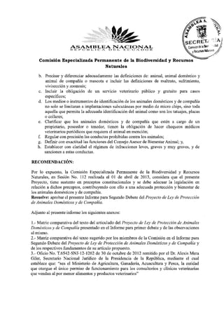 ASAMBLEA l>NACIONAL 1<
                     R E 1» O 1:4 I. I C A I i l. E C U A r> O
    Comisión Especializada Permanente de la Biodiversidad y Recursos
                               Naturales

   b. Precisar y diferenciar adecuadamente las definiciones de: animal, animal doméstico y
      animal de compañía o mascota e incluir las definiciones de maltrato, sufrimiento,
      vivisección y zoonosis;
   c. Incluir la obligación de un servicio veterinario público y gratuito para casos
      específicos;
   d. Los medios o instrumentos de identificación de los animales domésticos y de compañía
      no solo se limitaran a implantaciones subcutáneas por medio de micro chips, sino toda
      aquella que permita la adecuada identificación del animal como son los tatuajes, placas
      o collares;
   e. Clarificar que los animales domésticos y de compañía que estén a cargo de un
      propietario, poseedor o tenedor, tienen la obligación de hacer chequeos médicos
      veterinarios periódicos que requiera el animal en mención;
      Regular con precisión las conductas prohibidas contra los animales;
   g- Definir con exactitud las funciones del Consejo Asesor de Bienestar Animal; y,
   h. Establecer con claridad el régimen de infracciones leves, graves y muy graves, y de
      sanciones a estas conductas.
RECOMENDACIÓN:
Por lo expuesto, la Comisión Especializada Permanente de la Biodiversidad y Recursos
Naturales, en Sesión No. 112 realizada el 01 de abril de 2013, considera que el presente
Proyecto, tiene sustento en preceptos constitucionales y se debe adecuar la legislación en
relación a dichos preceptos, contribuyendo con ello a una adecuada protección y bienestar de
los animales domésticos y de compañía.
Resuelve: aprobar el presente Informe para Segundo Debate del Proyecto de Ley de Protección
de Animales Domésticos y de Compañía.
Adjunto al presente informe los siguientes anexos:
1.- Matriz comparativa del texto del articulado del Proyecto de Ley de Protección de Animales
Domésticos y de Compañía presentado en el Informe para primer debate y de las observaciones
al mismo.
2.- Matriz comparativa del texto sugerido por los miembros de la Comisión en el Informe para
Segundo Debate del Proyecto de Ley de Protección de Animales Domésticos y de Compañía y
de los respectivos fundamentos de su artículo propuesto.
3.- Oficio No. T.6542-SNJ-12-1262 de 30 de octubre de 2012 remitido por el Dr. Alexis Mera
Giler, Secretario Nacional Jurídico de la Presidencia de la República, mediante el cual
establece que: "sea el Ministerio de Agricultura, Ganadería, Acuacultura y Pesca, la entidad
que otorgue el único permiso de funcionamiento para los consultorios y clínicas veterinarias
que vendan al por menor alimentos y productos veterinarios"
 