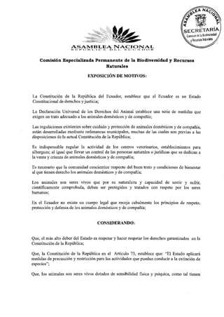 ASAMBLEAI.> INACIONAL
                      R. E I» O ES I. X c / ¿ I I; c:; IJ A O o I<
    Comisión Especializada Permanente de la Biodiversidad y Recursos
                               Naturales

                               EXPOSICIÓN DE MOTIVOS:


La Constitución de la República del Ecuador, establece que el Ecuador es un Estado
Constitucional de derechos y justicia;
La Declaración Universal de los Derechos del Animal establece una serie de medidas que
exigen un trato adecuado a los animales domésticos y de compañía;
Las regulaciones existentes sobre cuidado y protección de animales domésticos y de compañía,
están desarrolladas mediante ordenanzas municipales, muchas de las cuales son previas a las
disposiciones de la actual Constitución de la República;
Es indispensable regular la actividad de los centros veterinarios, establecimientos para
albergues; al igual que llevar un control de las personas naturales o jurídicas que se dedican a
la venta y crianza de animales domésticos y de compañía;
Es necesario que la comunidad concientice respecto del buen trato y condiciones de bienestar
al que tienen derecho los animales domésticos y de compañía;
Los animales son seres vivos que por su naturaleza y capacidad de sentir y sufrir,
científicamente comprobada, deben ser protegidos y tratados con respeto por los seres
humanos;
En el Ecuador no existe un cuerpo legal que recoja cabalmente los principios de respeto,
protección y defensa de los animales domésticos y de compañía;

                                     CONSIDERANDO:

Que, el más alto deber del Estado es respetar y hacer respetar los derechos garantizados en la
Constitución de la República;
Que, la Constitución de la República en el Artículo 73, establece que: "El Estado aplicará
medidas de precaución y restricción para las actividades que puedan conducir a la extinción de
especies";
Que, los animales son seres vivos dotados de sensibilidad física y psíquica, como tal tienen
 