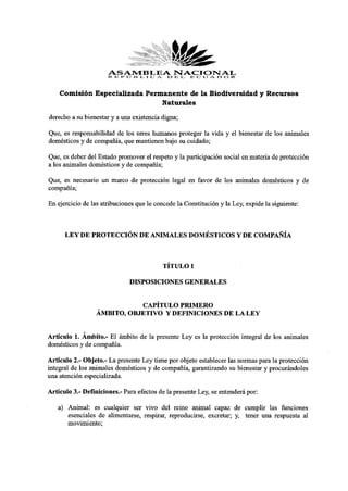 ASAMBLEA13NACIONAL
                      R 13 I» J i:i L I C A E L 13 C: U .A. O R
    Comisión Especializada Permanente de la Biodiversidad y Recursos
                               Naturales

derecho a su bienestar y a una existencia digna;
Que, es responsabilidad de los seres humanos proteger la vida y el bienestar de los animales
domésticos y de compañía, que mantienen bajo su cuidado;
Que, es deber del Estado promover el respeto y la participación social en materia de protección
a los animales domésticos y de compañía;
Que, es necesario un marco de protección legal en favor de los animales domésticos y de
compañía;
En ejercicio de las atribuciones que le concede la Constitución y la Ley, expide la siguiente:


      LEY DE PROTECCIÓN DE ANIMALES DOMÉSTICOS Y DE COMPAÑÍA


                                          TÍTULO I
                              DISPOSICIONES GENERALES

                            CAPÍTULO PRIMERO
                 ÁMBITO, OBJETIVO Y DEFINICIONES DE LA LEY

Artículo 1. Ámbito.- El ámbito de la presente Ley es la protección integral de los animales
domésticos y de compañía.
Artículo 2.- Objeto.- La presente Ley tiene por objeto establecer las normas para la protección
integral de los animales domésticos y de compañía, garantizando su bienestar y procurándoles
una atención especializada.
Artículo 3.- Definiciones.- Para efectos de la presente Ley, se entenderá por:
   a) Animal: es cualquier ser vivo del reino animal capaz de cumplir las funciones
      esenciales de alimentarse, respirar, reproducirse, excretar; y, tener una respuesta al
      movimiento;
 