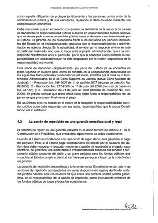 INFORME PARA S E G U N D O D E B A T E D E L A LEY D E REPETICIÓN




como aquella obligación de proteger jurídicamente a las personas contra actos de la
administración pública y de sus servidores, reparando el daño causado mediante una
compensación económica.
Cabe mencionar que en el derecho comparado, la tendencia de la mayoría de países
es transformar la responsabilidad pública subjetiva en responsabilidad pública objetiva,
que va desde pedir cuentas al servidor público hasta el derecho a ser indemnizado por
el Estado. La garantía de los ciudadanos frente a los perjuicios por servicios deficien-
tes del Estado se ha institucionalizado, gracias a que la responsabilidad de la adminis-
tración es objetiva directa. En la actualidad, el servidor ya no responde civilmente ante
el particular lesionado sino que lo hace ante la propia administración, que a la vez,
responde directamente ante el particular, por lo que el concepto iusprivatista de la res-
ponsabilidad civil extracontractual ha sido desplazado por la noción iuspublicista de la
responsabilidad patrimonial.

Este modo de responder -objetivamente- por parte del Estado ya se encuentra en
plena vigencia en nuestro país, como se constata en la jurisprudencia desarrollada en
los siguientes fallos judiciales condenatorios al Estado, emitidos por la Sala de lo Con-
tencioso Administrativo de la ex Corte Suprema de Justicia (actual Corte Nacional de
Justicia): 1.- Resolución No. 168-2007 de 11 de abril de 2007 (recurso de casación No.
62-2005). 2.- Resolución No. 217-2008 de 11 de julio del 2008 (recurso de casación
No. 447-06); y, 3.- Resolución de 21 de julio del 2008 (recurso de casación No. 553-
2006). Es preciso señalar que todos estos fallos dejan fuera la responsabilidad de las
personas que provocaron finalmente el pago.
En los últimos años ha estado en el centro de la discusión la responsabilidad del servi-
dor público quien debe responder por sus actos, responsabilidad que la propia Consti-
tución así lo establece.



4.2      La acción de repetición es una garantía constitucional y legal

El derecho de repetir es una garantía prevista en el inciso tercero del artículo 11 de la
Constitución de la República, que precautela el patrimonio de todos ecuatorianos.
Cuando el Estado es condenado a la reparación de algún daño, éste garantiza el pago
del perjuicio. Pero, si el Estado paga indebidamente (lo debido por el causante del da-
ño), éste debe recuperar y recaudar mediante la acción de repetición lo erogado; caso
contrario, se generaría una indiferencia e irresponsabilidad absoluta del servidor o fun-
cionario público causante del daño y un grave perjuicio para los fondos públicos que
impediría al Estado cumplir a plenitud los fines que persigue a favor de la colectividad
en general.
La garantía de repetición desarrollada a lo largo de varias Constituciones del país y las
acciones de repetición contempladas en varias disposiciones legales dentro del siste-
ma jurídico nacional son una muestra de que existe una perfecta unidad jurídica garan-
tista, en el reconocimiento de la acción de repetición, como instrumento protector de
los fondos públicos de todas y todos los ecuatorianos.




                                                                     CownstdN ESPECIALIZADA DE JUSTKIA v ESTRUCTURA DEL ESTAOO| Página 1 0 de 2 9
 