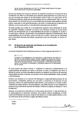 INFORME PARA SEGUNDO DEBATE DE LA LEY DE REPETICIÓN




              de las normas establecidas en el Art. 24. El Estado tendrá derecho de repeti-
              ción contra el juez o funcionario responsable.


Una de las razones por las que el derecho de repetición previsto en el artículo 20 de la
Constitución de 1998 tuvo dificultades para aplicarse adecuadamente fue porque los jue-
ces que conocían las causas no se pronunciaran sobre el dolo o la culpa grave de los
funcionarios públicos, exigencia que era requisito para su efectivización. Esto, a su vez,
tiene relación con el hecho de que no era posible que se declare responsable al servidor
público, pues éste no era parte del proceso y, por tanto, no podía ejercer su derecho a la
                                                                                                                  1
defensa. La ley nunca previo un procedimiento adecuado para tal efecto.
Se debe agregar que la falta de un procedimiento específico para demandar la acción
de repetición, obligaba a plantear una acción civil ordinaria, proceso en el que recién
tendría que demostrarse que la responsabilidad del servidor se originaba en el dolo o
la culpa grave. Además, se generaba una complicación adicional: la determinación de la
responsabilidad del funcionario, previo al inicio de la acción, tenía que ser declarada
por la Contraloría General del Estado, declaración que si se efectuaba, no surtía nin-
gún efecto.



5.3          Ei derecho de repetición del Estado en la Constitución
             de la República de 2008

La actual Constitución de la República prevé en el inciso segundo del artículo 11:

             Art. 11.- [...].
             El Estado, sus delegatarios, concesionarios y toda persona que actúe en
             ejercicio de una potestad pública, estarán obligados a reparar las violacio-
             nes a los derechos de los particulares por la falta o deficiencia en la presta-
             ción de los servicios públicos, o por las acciones u omisiones de sus funcio-
             narías y funcionarios, y empleadas y empleados públicos en el desempeño
             de sus cargos.


El inciso tercero del mismo artículo 11 establece la institución complementaria a la
responsabilidad del Estado por daños a terceros, es decir, la obligación que tiene el
Estado de ejercer de forma inmediata el derecho de repetición en contra de las personas
responsables del daño producido, sin perjuicio de las responsabilidades civiles, penales
y administrativas.
Nuestra Ley Suprema en su artículo 233 distingue la responsabilidad personal de los
funcionarios y empleados públicos por sus actos u omisiones en el ejercicio de sus
funciones, frente a la responsabilidad administrativa, civil o penal por el manejo y admi-
nistración de fondos, bienes o recursos públicos, cuya determinación es de competencia
exclusiva de la Contraloría General del Estado, conforme lo dispone el artículo 211 de la
                    2
Constitución.
Además, la Constitución prescribe en el inciso cuarto del artículo 11 que el Estado se-
rá responsable por la detención arbitraria, error judicial, retardo injustificado o inade-
cuada administración de justicia, violación del derecho a la tutela judicial efectiva, y por
las violaciones de los principios y reglas del debido proceso.

      1
          Ibidem.
      2
          Ibidem.

                                                                  COMISIÓN ESPECIALIZADA DE JUSTICIA Y ESTRUCTURA DEL ESTADO | Página 12 de   29
 