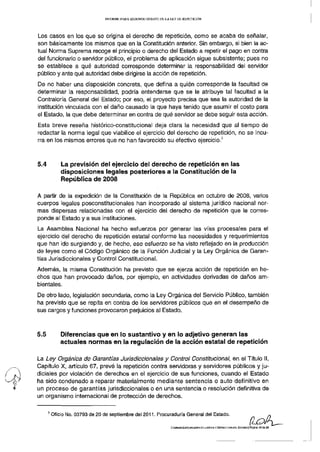 INFORME PARA SEGUNDO DEBATE DE LA LEY DE REPETICIÓN




Los casos en los que se origina el derecho de repetición, como se acaba de señalar,
son básicamente los mismos que en la Constitución anterior. Sin embargo, si bien la ac-
tual Norma Suprema recoge el principio o derecho del Estado a repetir el pago en contra
del funcionario o servidor público, el problema de aplicación sigue subsistente; pues no
se establece a qué autoridad corresponde determinar la responsabilidad del servidor
público y ante qué autoridad debe dirigirse la acción de repetición.
De no haber una disposición concreta, que defina a quién corresponde la facultad de
determinar la responsabilidad, podría entenderse que se le atribuye tal facultad a la
Contraloría General del Estado; por eso, el proyecto precisa que sea la autoridad de la
institución vinculada con el daño causado la que haya tenido que asumir el costo para
el Estado, la que debe determinar en contra de qué servidor se debe seguir esta acción.
Esta breve reseña histórico-constitucíonal deja clara la necesidad que al tiempo de
redactar la norma legal que viabilice el ejercicio del derecho de repetición, no se incu-
                                                                                                          3
rra en los mismos errores que no han favorecido su efectivo ejercicio.



5.4           La previsión del ejercicio del derecho de repetición en las
              disposiciones legales posteriores a la Constitución de la
              República de 2008

A partir de la expedición de la Constitución de la República en octubre de 2008, varios
cuerpos legales posconstitucionales han incorporado al sistema jurídico nacional nor-
mas dispersas relacionadas con el ejercicio del derecho de repetición que le corres-
ponde al Estado y a sus instituciones.
La Asamblea Nacional ha hecho esfuerzos por generar las vías procesales para el
ejercicio del derecho de repetición estatal conforme las necesidades y requerimientos
que han ido surgiendo y, de hecho, ese esfuerzo se ha visto reflejado en la producción
de leyes como el Código Orgánico de la Función Judicial y la Ley Orgánica de Garan-
tías Jurisdiccionales y Control Constitucional.
Además, la misma Constitución ha previsto que se ejerza acción de repetición en he-
chos que han provocado daños, por ejemplo, en actividades derivadas de daños am-
bientales.
De otro lado, legislación secundaria, como la Ley Orgánica del Servicio Público, también
ha previsto que se repita en contra de los servidores públicos que en el desempeño de
sus cargos y funciones provocaron perjuicios al Estado.



5.5           Diferencias que en lo sustantivo y en lo adjetivo generan las
              actuales normas en la regulación de la acción estatal de repetición

La Ley Orgánica de Garantías Jurisdiccionales y Control Constitucional, en el Título II,
Capítulo X, artículo 67, prevé la repetición contra servidoras y servidores públicos y ju-
diciales por violación de derechos en el ejercicio de sus funciones, cuando el Estado
ha sido condenado a reparar materialmente mediante sentencia o auto definitivo en
un proceso de garantías jurisdiccionales o en una sentencia o resolución definitiva de
un organismo internacional de protección de derechos.

      3
          Oficio No. 03793 de 20 de septiembre del 2011. Procuraduría General del Estado.

                                                                   COMISIÓN ESPECIALIZADA DE JUSTICIA Y ESTRUCTURA DEL. ESTADO] Página 13 da   29
 