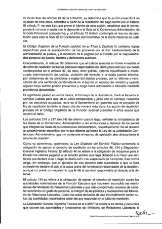 INFORME PARA SEGUNDO D E B A T E D E L A LEY DE REPETICIÓN




El inciso final del artículo 67 de la LOGJCC, se determina que la acción prescribirá en
el plazo de tres años, contados a partir de la realización del pago hecho por el Estado.
El artículo 71 de esta Ley, que prevé el trámite de esta acción, establece que le corres-
ponderá conocer y sustanciar la demanda a la Sala de lo Contencioso Administrativo de
la Corte Provincial competente; y, el artículo 73 ibídem contempla el recurso de ape-
lación para ante la Sala de lo Contencioso Administrativo de la Corte Nacional de Justi-
cia.
El Código Orgánico de ¡a Función Judicial, en su Título I, Capítulo III, contiene reglas
específicas para la sustanciación de los procesos por el mal funcionamiento de la
administración de justicia, y la repetición de lo pagado por el Estado por la responsabili-
dad personal de jueces, fiscales y defensores públicos.
Concretamente, el artículo 33 determina que el Estado ejercerá en forma inmediata el
derecho de repetición contra las personas responsables del daño producido por los casos
contemplados en el artículo 32, es decir, error judicial, retardo injustificado o inade-
cuada administración de justicia, violación del derecho a la tutela judicial efectiva,
por violaciones de los principios y reglas del debido proceso, por la reforma o revo-
catoria de una sentencia condenatoria en virtud de un recurso de revisión y cuando
alguien haya sufrido prisión preventiva y luego fuera sobreseído o absuelto mediante
providencia ejecutoriada.
El legitimado pasivo en estos casos, el Consejo de la Judicatura, hará el llamado al
servidor judicial para que en el juicio comparezca y junto con el Consejo responda
por los perjuicios acusados, este es el llamamiento en garantía que el proyecto de
ley de repetición también lo desarrolla de manera más clara. La acción de repetición
prevista en el Código Orgánico de la Función Judicial prescribe 4 años desde que
ocurrió el daño.
Los artículos 216 y 217 (No.14) del mismo cuerpo legal, señalan la competencia de
las Salas de lo Contencioso Administrativo y las atribuciones y deberes de los jueces
que integran las Salas de lo Contencioso Administrativo, respectivamente. No se observa
un procedimiento específico, por lo que debería aplicarse la Ley de la Jurisdicción Con-
tencioso Administrativa, que no contempla el recurso de apelación sino directamente el
recurso de casación.
Como ya advertimos, igualmente, la Ley Orgánica del Servicio Público contempla la
obligación de ejercer el derecho de repetición en los artículos 46, 134 y Disposición
General Vigésima Tercera. El artículo 46 se refiere a la obligación de recuperar para el
Estado los valores pagados a un servidor público que haya obtenido a su favor una sen-
tencia que declare nula o ilegal la destitución o la suspensión de funciones. Esa norma
exige, sin embargo, que el ejercicio de ese derecho esté supeditado a que la Sala
competente declare el dolo o la culpa grave del funcionario responsable de la decisión,
aunque no prevé un mecanismo que le dé al servidor responsable el derecho a la de-
fensa.
El artículo 134 se refiere a la obligación de ejercer el derecho de repetición contra las
autoridades nominadoras de la Función Ejecutiva que hubiesen incumplido las resolu-
ciones del Ministerio de Relaciones Laborales y que esto comprometa recursos de carác-
ter económico en gasto de personal, al margen de las políticas y resoluciones del Ministe-
rio de Relaciones Laborales. Como los actos derivados de ese incumplimiento serían nu-
los, las autoridades responsables serán las que respondan en el juicio de repetición.
La Disposición General Vigésima Tercera de la LOSEP se refiere a los daños y perjuicios
que causen las autoridades y funcionarios del Ministerio de Relaciones Laborales al

                                                                CoMistóN ESPECIALIZADA DE JUSTICIA Y ESTRUCTURA DEL ESTADO ] Página 1 4 de 2 9
 
