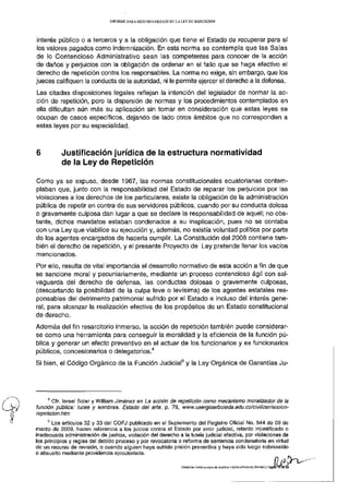 INFORME PARA S E G U N D O DEBATE D E LA L E Y D E REPETICIÓN




 interés público o a terceros y a la obligación que tiene el Estado de recuperar para sí
 los valores pagados como indemnización. En esta norma se contempla que las Salas
de lo Contencioso Administrativo sean las competentes para conocer de la acción
de daños y perjuicios con la obligación de ordenar en el fallo que se haga efectivo el
derecho de repetición contra los responsables. La norma no exige, sin embargo, que los
jueces califiquen la conducta de la autoridad, ni le permite ejercer el derecho a la defensa.
Las citadas disposiciones legales reflejan la intención del legislador de normar la ac-
ción de repetición, pero la dispersión de normas y los procedimientos contemplados en
ella dificultan aún más su aplicación sin tomar en consideración que estas leyes se
ocupan de casos específicos, dejando de lado otros ámbitos que no corresponden a
estas leyes por su especialidad.



6          Justificación jurídica de la estructura normatividad
           de la Ley de Repetición

Como ya se expuso, desde 1967, las normas constitucionales ecuatorianas contem-
plaban que, junto con la responsabilidad del Estado de reparar los perjuicios por las
violaciones a los derechos de los particulares, existe la obligación de la administración
pública de repetir en contra de sus servidores públicos, cuando por su conducta dolosa
o gravemente culposa dan lugar a que se declare la responsabilidad de aquél; no obs-
tante, dichos mandatos estaban condenados a su inaplicación, pues no se contaba
con una Ley que viabilice su ejecución y, además, no existía voluntad política por parte
de los agentes encargados de hacerla cumplir. La Constitución del 2008 contiene tam-
bién el derecho de repetición, y el presente Proyecto de Ley pretende llenar los vacíos
mencionados.
Por ello, resulta de vital importancia el desarrollo normativo de esta acción a fin de que
se sancione moral y pecuniariamente, mediante un proceso contencioso ágil con sal-
vaguarda del derecho de defensa, las conductas dolosas o gravemente culposas,
(descartando la posibilidad de la culpa leve o levísima) de los agentes estatales res-
ponsables del detrimento patrimonial sufrido por el Estado e incluso del interés gene-
ral, para alcanzar la realización efectiva de los propósitos de un Estado constitucional
de derecho.
Además del fin resarcitorio inmerso, la acción de repetición también puede considerar-
se como una herramienta para conseguir la moralidad y la eficiencia de la función pú-
blica y generar un efecto preventivo en el actuar de los funcionarios y ex funcionarios
                                                        4
públicos, concesionarios o delegatorios.
                                                                          5
Si bien, el Código Orgánico de la Función Judicial y la Ley Orgánica de Garantías Ju-




     4
       Cfr. Israel Soler y William Jiménez en La acción de repetición como mecanismo moralizador de ia
función pública: luces y sombras. Estado del arte, p. 79, www.usergioarboleda.edu.co/civiiizar/accion-
repeticion.htm
     5
       Los artículos 32 y 33 del COFJ publicado en el Suplemento del Registro Oficial No. 544 de 09 de
marzo de 2009, hacen referencia a los juicios contra el Estado por error judicial, retardo injustificado o
inadecuada administración de justicia, violación del derecho a la tutela judicial efectiva, por violaciones de
los principios y reglas del debido proceso y por revocatoria o reforma de sentencia condenatoria en virtud
de un recurso de revisión, o cuando alguien haya sufrido prisión preventiva y haya sido luego sobreseído
o absuelto mediante providencia ejecutoriada.
 