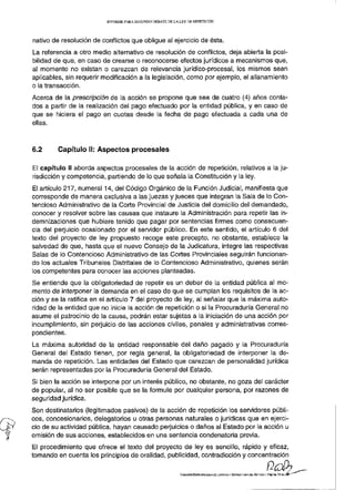INFORME PARA S E G U N D O D E B A T E D E L A L E Y D E REPETICIÓN




nativo de resolución de conflictos que obligue al ejercicio de ésta.
La referencia a otro medio alternativo de resolución de conflictos, deja abierta la posi-
bilidad de que, en caso de crearse o reconocerse efectos jurídicos a mecanismos que,
al momento no existan o carezcan de relevancia jurídico-procesal, los mismos sean
aplicables, sin requerir modificación a la legislación, como por ejemplo, el allanamiento
o la transacción.
Acerca de la prescripción de la acción se propone que sea de cuatro (4) años conta-
dos a partir de la realización del pago efectuado por la entidad pública, y en caso de
que se hiciera el pago en cuotas desde la fecha de pago efectuada a cada una de
ellas.



6.2      Capítulo II: Aspectos procesales

El capítulo II aborda aspectos procesales de la acción de repetición, relativos a la ju-
risdicción y competencia, partiendo de lo que señala la Constitución y la ley.
El artículo 217, numeral 14, del Código Orgánico de la Función Judicial, manifiesta que
corresponde de manera exclusiva a las juezas y jueces que integran la Sala de lo Con-
tencioso Administrativo de la Corte Provincial de Justicia del domicilio del demandado,
conocer y resolver sobre las causas que instaure la Administración para repetir las in-
demnizaciones que hubiere tenido que pagar por sentencias firmes como consecuen-
cia del perjuicio ocasionado por el servidor público. En este sentido, el artículo 6 del
texto del proyecto de ley propuesto recoge este precepto, no obstante, establece la
salvedad de que, hasta que el nuevo Consejo de la Judicatura, integre las respectivas
Salas de lo Contencioso Administrativo de las Cortes Provinciales seguirán funcionan-
do los actuales Tribunales Distritales de lo Contencioso Administrativo, quienes serán
los competentes para conocer las acciones planteadas.
Se entiende que la obligatoriedad de repetir es un deber de la entidad pública al mo-
mento de interponer la demanda en el caso de que se cumplan los requisitos de la ac-
ción y se la ratifica en el artículo 7 del proyecto de ley, al señalar que la máxima auto-
ridad de la entidad que no inicie la acción de repetición o si la Procuraduría General no
asume el patrocinio de la causa, podrán estar sujetas a la iniciación de una acción por
incumplimiento, sin perjuicio de las acciones civiles, penales y administrativas corres-
pondientes.
La máxima autoridad de la entidad responsable del daño pagado y la Procuraduría
General del Estado tienen, por regla general, la obligatoriedad de interponer la de-
manda de repetición. Las entidades del Estado que carezcan de personalidad jurídica
serán representadas por la Procuraduría General del Estado.
Si bien la acción se interpone por un interés público, no obstante, no goza del carácter
de popular, al no ser posible que se la formule por cualquier persona, por razones de
seguridad jurídica.
Son destinatarios (legitimados pasivos) de la acción de repetición los servidores públi-
cos, concesionarios, delegatorios u otras personas naturales o jurídicas que en ejerci-
cio de su actividad pública, hayan causado perjuicios o daños al Estado por la acción u
omisión de sus acciones, establecidos en una sentencia condenatoria previa.
El procedimiento que ofrece el texto del proyecto de ley es sencillo, rápido y eficaz,
tomando en cuenta los principios de oralidad, publicidad, contradicción y concentración

                                                                       COMISIÓN ESPECIALIZADA DE JUSTICIA Y ESTRUCTURA DEL ESTADO | Página 17 de
 