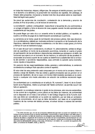 INFORME PARA S E G U N D O D E B A T E D E L A L E Y D E REPETICIÓN




en todas las instancias, etapas y diligencias. Se asegura el debido proceso, que inclui-
rá el derecho a la defensa y la presunción de inocencia del repetido. Sin embargo, el
Estado debe presentar, incorporar y recabar todo tipo de pruebas sobre la responsabi-
                                  8
lidad del legitimado pasivo.
Se prevé las audiencias de conciliación, contestación de la demanda y anuncio de
prueba; la final de prueba; y, la de lectura de sentencia.
La conciliación -judicial y extrajudicial- busca llevar a las partes de una controversia a
un arreglo amigable y tiene el alcance de cosa juzgada cuando ha sido aprobada ade-
cuadamente por las partes.
Se puede llegar por esta vía a un acuerdo entre la entidad pública y el repetido, en
cuanto a la forma de pago de la indemnización cancelada por la primera.
La sentencia es la forma usual de terminación del proceso judicial, bien sea absoluto-
ria o condenatoria y deberá ser motivada conforme lo prescrito en la Constitución de la
República, debiendo determinarse la existencia o no del dolo o culpa grave y la forma
y tiempo en que se realizará el pago.
En el caso de que fuere condenatoria, el artículo 14, adicionalmente, señala la obliga-
ción de cuantificar el monto de la pretensión económica, teniendo en cuenta el grado
de participación de los servidores o dependientes estatales que produjeron el daño, las
funciones que ejercía en el momento de los hechos y la valoración de las pruebas in-
corporadas al proceso a partir de las cuales se determina la subjetividad de la conduc-
ta del servidor o servidores responsables, caso contrario la sanción sería inconstitu-
cional, injusta e inequitativa.
Sin perjuicio de las responsabilidades civiles, penales y administrativas, la sentencia
condenatoria constituye título ejecutivo contra el repetido.
El valor total de esta pretensión está compuesto por el monto de la condena indemni-
zatoria a cargo del Estado, más las costas y gastos procesales que se generen en el
proceso de repetición, de ser el caso; o el monto indemnizatorio acordado en la conci-
liación o cualquier otro medio alternativo de solución de conflictos reconocido legal-
mente.
De conformidad con lo establecido en el artículo 76, numeral 7, literal m) de la Consti-
tución de la República, relativo al principio del "doble conforme", se permite recurrir del
fallo en apelación.
La casación no constituye instancia ni grado de los procesos, sino recurso extraordina-
rio de control de la legalidad y error judicial en los fallos de instancia, de conformidad
con lo dispuesto en el inciso 2 del artículo 10 del Código Orgánico de la Función Judi-
cial, que debe ser considerado en la acción de repetición, por ser ésta un verdadero
juicio de conocimiento, en el cual se debe demostrar, con base en el cumplimiento
irrestricto de las normas del debido proceso, el actuar doloso o culposo del servidor
público.




        Se debe recordar que una de las principales deficiencias que tiene la acción de repetición en Co-
lombia es que el proceso toma un término desmedido, incrementado el saldo de dinero que debe pagar el
agente; ello, sumado a la falta de incentivos a los abogados que defienden al Estado y a la acumulación
excesiva de trabajo y asignación de funciones no acordes con los conocimientos, que se traducen en una
deficiente defensa o negligencia en la instauración de la querella, contribuyen al aumento de las deman-
das contra la administración pública, entre otras. Cft Molina, C. & Cañón, M., La acción de repetición, Me-
dellín, Universidad de Medellín, 2008, p. 303-313.

                                                                           COMISIÓN ESPECIALIZADA DE JUSTICIA V ESTRUCTURA DEL ESTADO J Página 1 8 de29
 