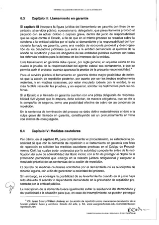 INFORME PARA SEGUNDO DEBATE D E L A L E Y D E REPETICIÓN




6.3       Capítulo III: Llamamiento en garantía

El capítulo III incorpora la figura jurídica del llamamiento en garantía con fines de re-
petición, al servidor público, concesionario, delegatario, que presuntamente provocó el
perjuicio con su actuar doloso o culposo grave, dentro del juicio de responsabilidad
que se sigue contra el Estado, a fin de que en el mismo proceso se resuelva sobre la
condena a la entidad pública por el daño al demandante y la responsabilidad del fun-
cionario llamado en garantía, como una medida de economía procesal y desconges-
tión de los despachos judiciales que evita a la entidad demandada el ejercicio de la
acción de repetición y que los abogados de las entidades públicas cuenten con todas
las defensas posibles para la defensa de los intereses de la entidad.
Este llamamiento en garantía debe operar, por regla general, en aquellos casos en los
cuales la prueba de la responsabilidad del agente estatal sea contundente, o que se
                                                                                                                                       9
permita abrir el proceso, cuando aparezca la prueba de la presunta responsabilidad.
Para el servidor público el llamamiento en garantía ofrece mayor posibilidad de defen-
sa que la acción de repetición posterior, por cuanto por ser los hechos relativamente
recientes, y en muchas ocasiones, por estar vinculado todavía con la entidad, le es
más factible recaudar las pruebas, y en especial, solicitar los testimonios para su de-
fensa.
Si el Estado o el llamado en garantía cuentan con una póliza obligatoria de responsa-
bilidad civil vigente que lo ampara, debe solicitar, de manera obligatoria, que se cite a
la compañía de seguros, como una posibilidad efectiva de cobro de las condenas de
repetición.
En la sentencia de terminación del proceso se debe definir materialmente el dolo o la
culpa grave del llamado en garantía, constituyendo así un pronunciamiento en firme
con efectos de cosa juzgada.



6.4       Capítulo IV: Medidas cautelares

Por último, en el capítulo IV, para complementar el procedimiento, se establece la po-
sibilidad de que con la demanda de repetición o el llamamiento en garantía con fines
de repetición se soliciten las medidas cautelares previstas en el Código de Procedi-
miento Civil, las cuales serán ordenadas por la autoridad competente antes de la noti-
ficación del auto de admisibilidad del libelo inicial, con el fin de proteger el objeto de la
pretensión patrimonial que emerge en la relación jurídica obligacional y asegurar el
resultado práctico de las sentencias de la acción de repetición.
El decreto de medidas cautelares solicitadas por el demandante no es susceptible de
recurso alguno, con el fin de garantizar la celeridad del proceso.
Sin embargo, se consagra la posibilidad de su levantamiento cuando en el juicio haya
sido absuelto el servidor o dependiente demandado en la pretensión de repetición pre-
sentada por la entidad pública.
La inscripción de la demanda busca igualmente evitar la insolvencia del demandado y
dar publicidad a la situación para que, en caso de incumplimiento, se puedan perseguir

       Cfr. Israel Soler y William Jiménez en La acción de repetición como mecanismo moralizador de ia
función pública: tuces y sombras. Estado del arte, p. 84, www.usergioarbofeda.edu.co/civiiizar/accion-
repeticion.htm

                                                                   COMISIÓN ESPECIALIZADA DE JUSTICIA Y ESTRUCTURA DEL ESTADO) Página 19 de 29
 